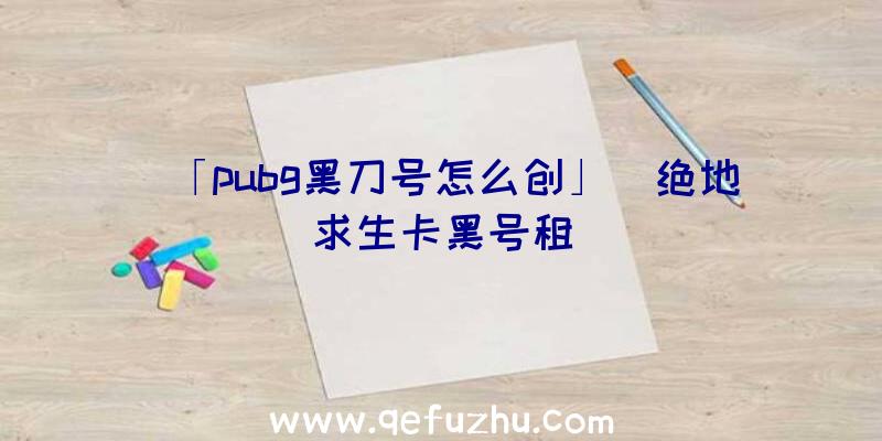 「pubg黑刀号怎么创」|绝地求生卡黑号租